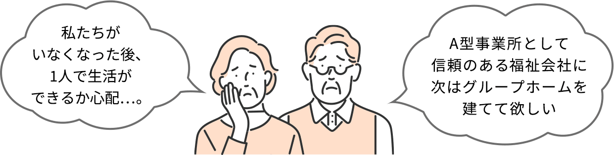 私たちがいなくなった後、1人で生活ができるか心配…。A型事業所として信頼のある福祉会社に次はグループホームを建てて欲しい